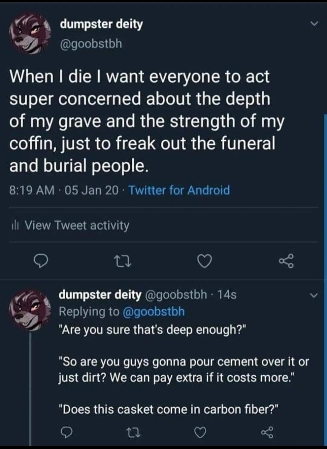 24 dumpster deity goobstbh When die want everyone to act super concerned about the depth of my grave and the strength of my coffin just to freak out the funeral and burial people ERERRGENED P RR PR CIS GGG I il View Tweet activity u V oy dumpster deity goobstbh 14s 6 Replying to goobstbh Are you sure thats deep enough So are you guys gonna pour cement over it or just dirt We can pay extra if it co