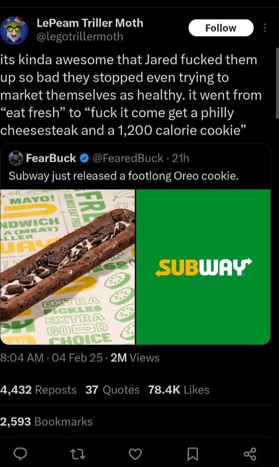 legotrillermoth LePeam Triller Moth its kinda awesome that Jared fucked them up so bad they stopped even trying to market themselves as healthy it went from eat fresh to fuck it come get a philly cheesesteak and a 1200 calorie cookie FearBuck FearedBuck 21h Subway just released a footlong Oreo cookie SHOZ WV RN o A T 2o Y VTN 4432 Reposts 37 Quotes 784K Likes 2593 Bookmarks T R