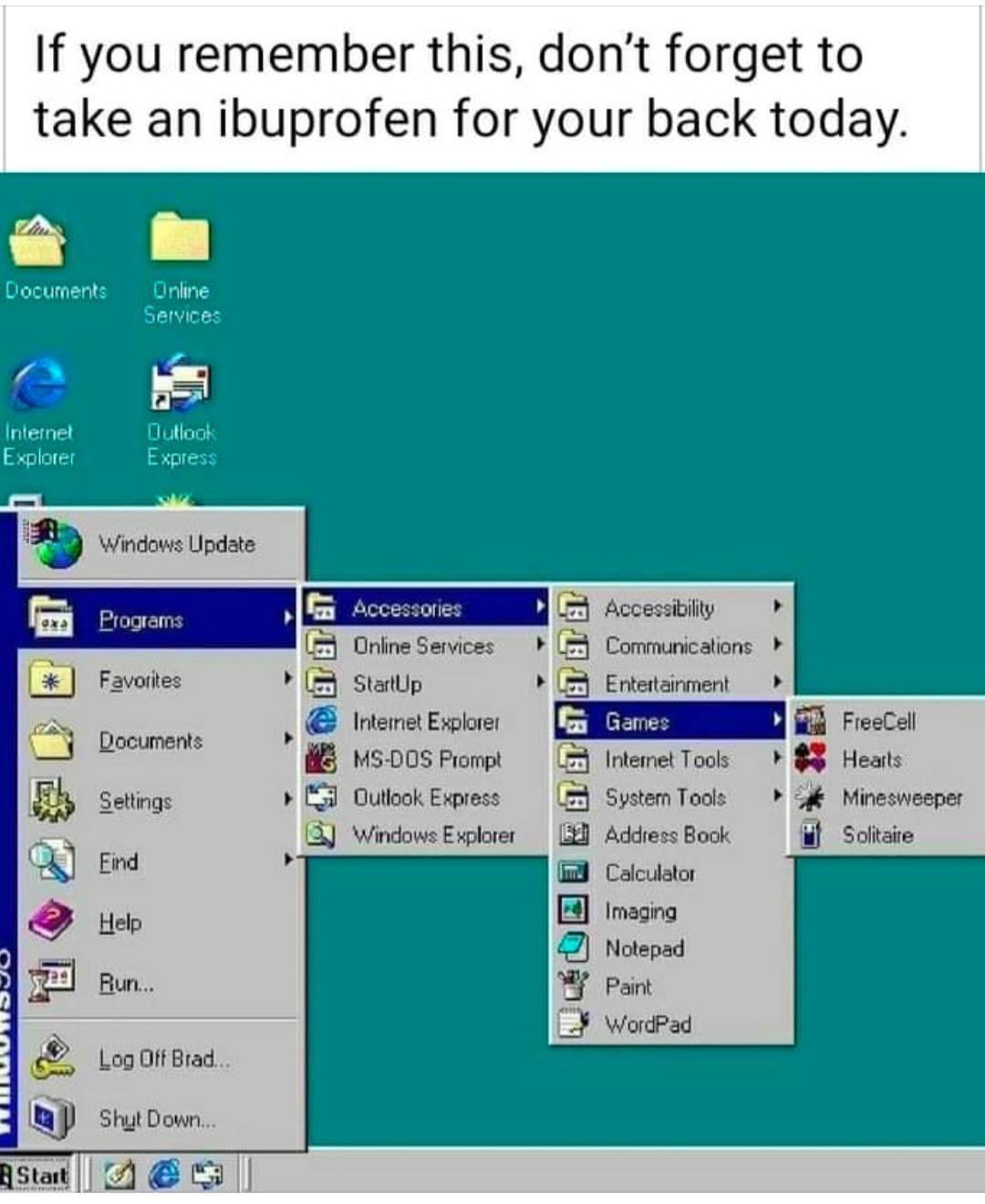 If you remember this dont forget to take an ibuprofen for your back today 78 L o Documents Online Services G Internet Dutlook Explorer Express R iy 2 Online Services Communicalions Y 3 Statlp Ertetainment heretExie MS DOS Frompt mmnoos Oullook Express System Tools 13 Windows Explorer Address Book