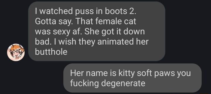 watched puss in boots 2 Gotta say That female cat was sexy af She got it down bad wish they animated her butthole Her name is kitty soft paws you fucking degenerate