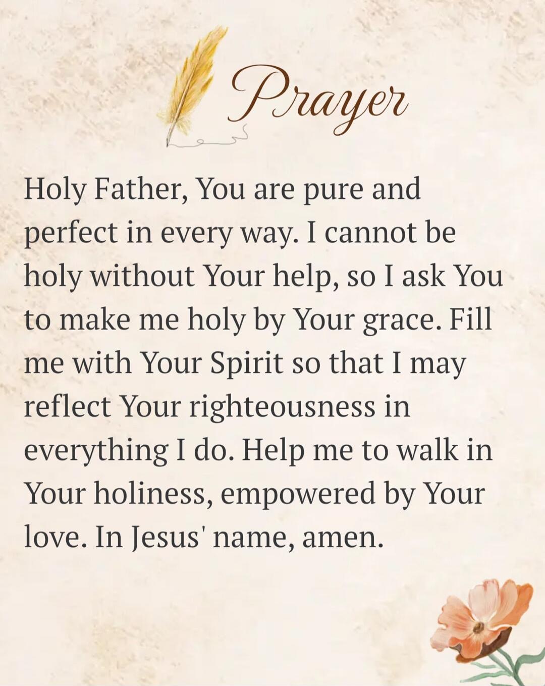 Prayer
Holy Father, You are pure and perfect in every way. I cannot be holy without Your help, so I ask You to make me holy by Your grace. Fill me with Your Spirit so that I may reflect Your righteousness in everything I do. Help me to walk in Your holiness, empowered by Your love. In Jesus' name, amen.