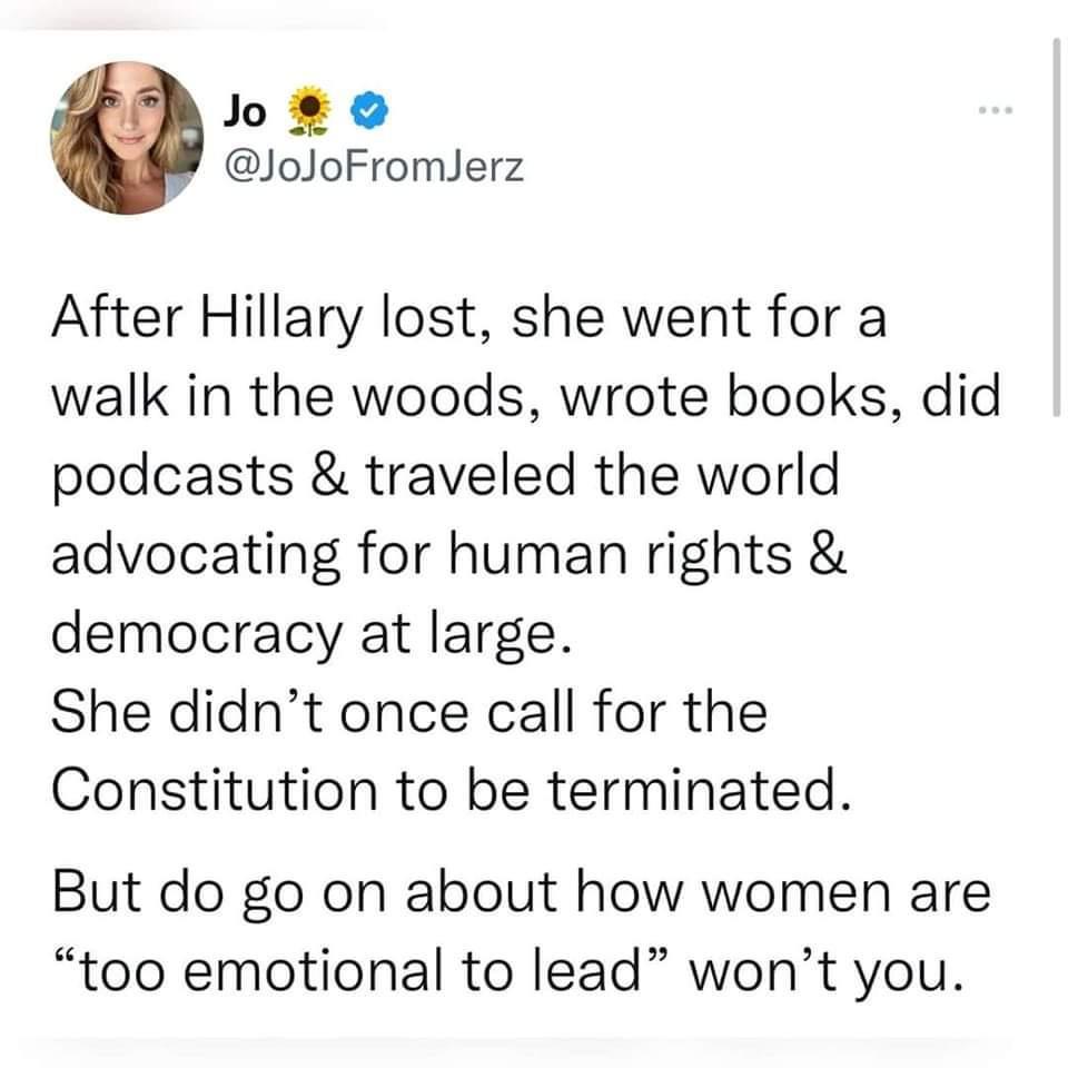 Joao JoJoFromJerz After Hillary lost she went for a walk in the woods wrote books did podcasts traveled the world advocating for human rights democracy at large She didnt once call for the Constitution to be terminated But do go on about how women are too emotional to lead wont you