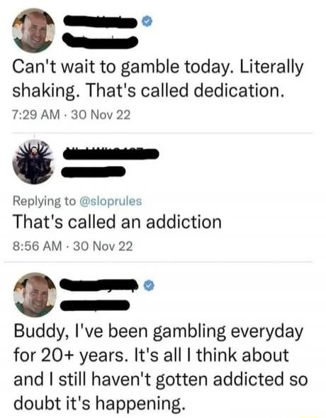 Can't wait to gamble today. Literally shaking. That's called dedication.
That's called an addiction
Buddy, I've been gambling everyday for 20+ years. It's all I think about and I still haven't gotten addicted so doubt it's happening.