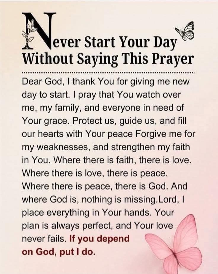 Never Start Your Day Without Saying This Prayer

Dear God, I thank You for giving me new day to start. I pray that You watch over me, my family, and everyone in need of Your grace. Protect us, guide us, and fill our hearts with Your peace Forgive me for my weakness, and strengthen my faith in You. Where there is faith, there is love. Where there is