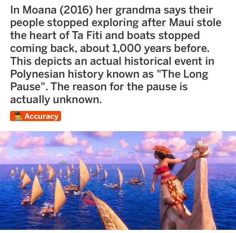 In Moana 2016 her grandma says their people stopped exploring after Maui stole the heart of Ta Fiti and boats stopped coming back about 1000 years before This depicts an actual historical event in Polynesian history known as The Long Pause The reason for the pause is actually unknown Accuracy