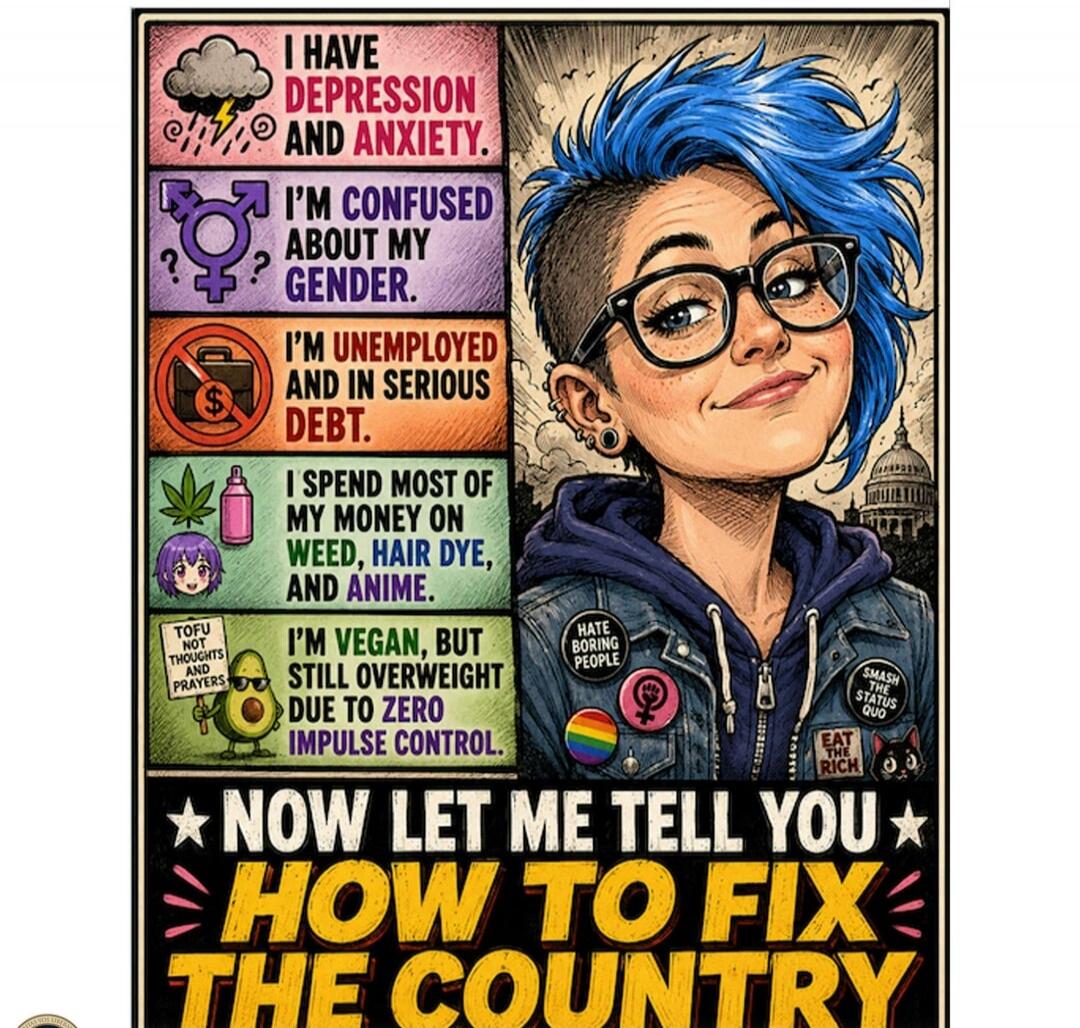 I HAVE DEPRESSION AND ANXIETY. I'M CONFUSED ABOUT MY GENDER. I'M UNEMPLOYED AND IN SERIOUS DEBT. I SPEND MOST OF MY MONEY ON WEED, HAIR DYE, AND ANIME. TOFU NOT THOUGHTS AND PRAYERS. I'M VEGAN, BUT STILL OVERWEIGHT DUE TO ZERO IMPULSE CONTROL. HATE BORING PEOPLE. SMASH THE STATUS QUO. EAT THE RICH. NOW LET ME TELL YOU HOW TO FIX THE COUNTRY.