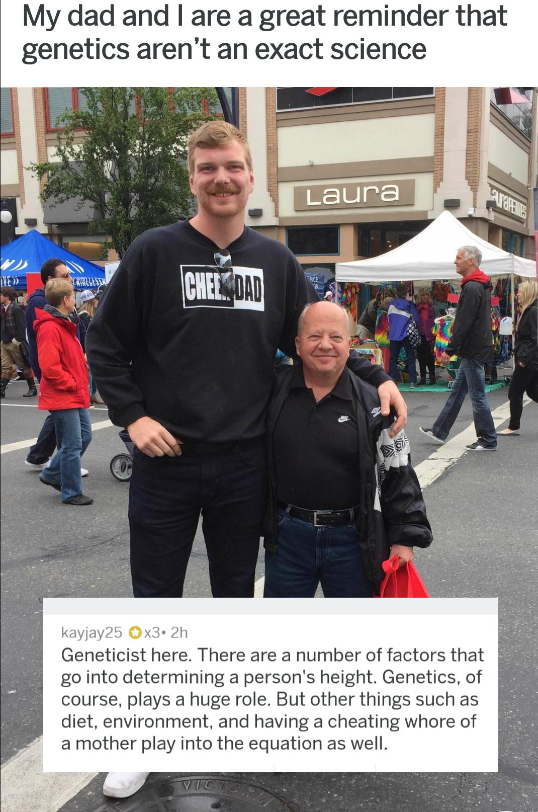 My dad and are a great reminder that genetics arent an exact science kayjay25 x3 2h Geneticist here There are a number of factors that go into determining a persons height Genetics of course plays a huge role But other things such as diet environment and having a cheating whore of a mother play into the equation as well
