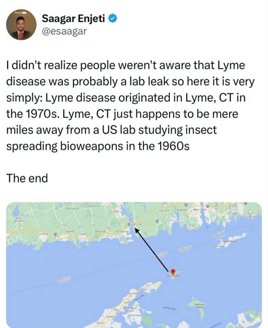 Saagar Enjeti esaagar didnt realize people werent aware that Lyme disease was probably a lab leak so here it is very simply Lyme disease originated in Lyme CT in the 1970s Lyme CT just happens to be mere miles away from a US lab studying insect spreading bioweapons in the 1960s The end
