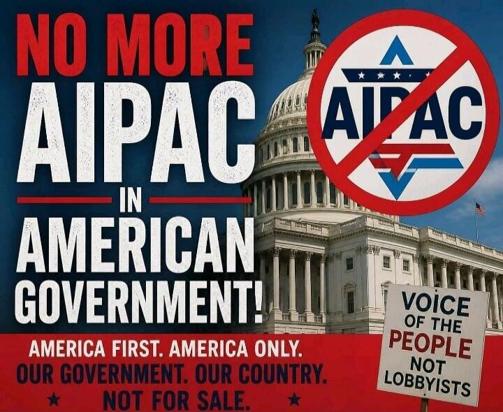 NO MORE AIPAC IN AMERICAN GOVERNMENT! AMERICA FIRST. AMERICA ONLY. OUR GOVERNMENT. OUR COUNTRY. NOT FOR SALE. VOICE OF THE PEOPLE NOT LOBBYISTS