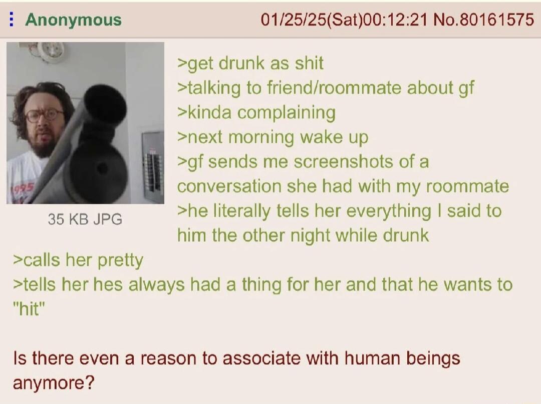 Anonymous 012525Sat001221 No80161575 get drunk as shit talking to friendroommate about gf kinda complaining next morning wake up gf sends me screenshots of a conversation she had with my roommate he literally tells her everything said to him the other night while drunk 35KB JPG calls her pretty tells her hes always had a thing for her and that he wants to hitr Is there even a reason to associate w