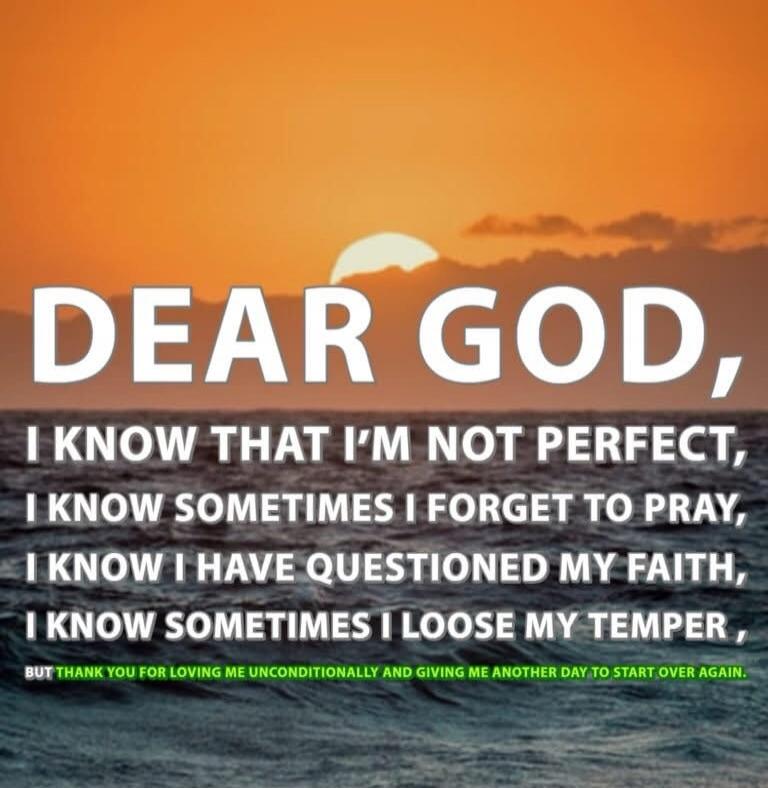 DEAR GOD, I KNOW THAT I'M NOT PERFECT, I KNOW SOMETIMES I FORGET TO PRAY, I KNOW I HAVE QUESTIONED MY FAITH, I KNOW SOMETIMES I LOOSE MY TEMPER, BUT THANK YOU FOR LOVING ME UNCONDITIONALLY AND GIVING ME ANOTHER DAY TO START OVER AGAIN.