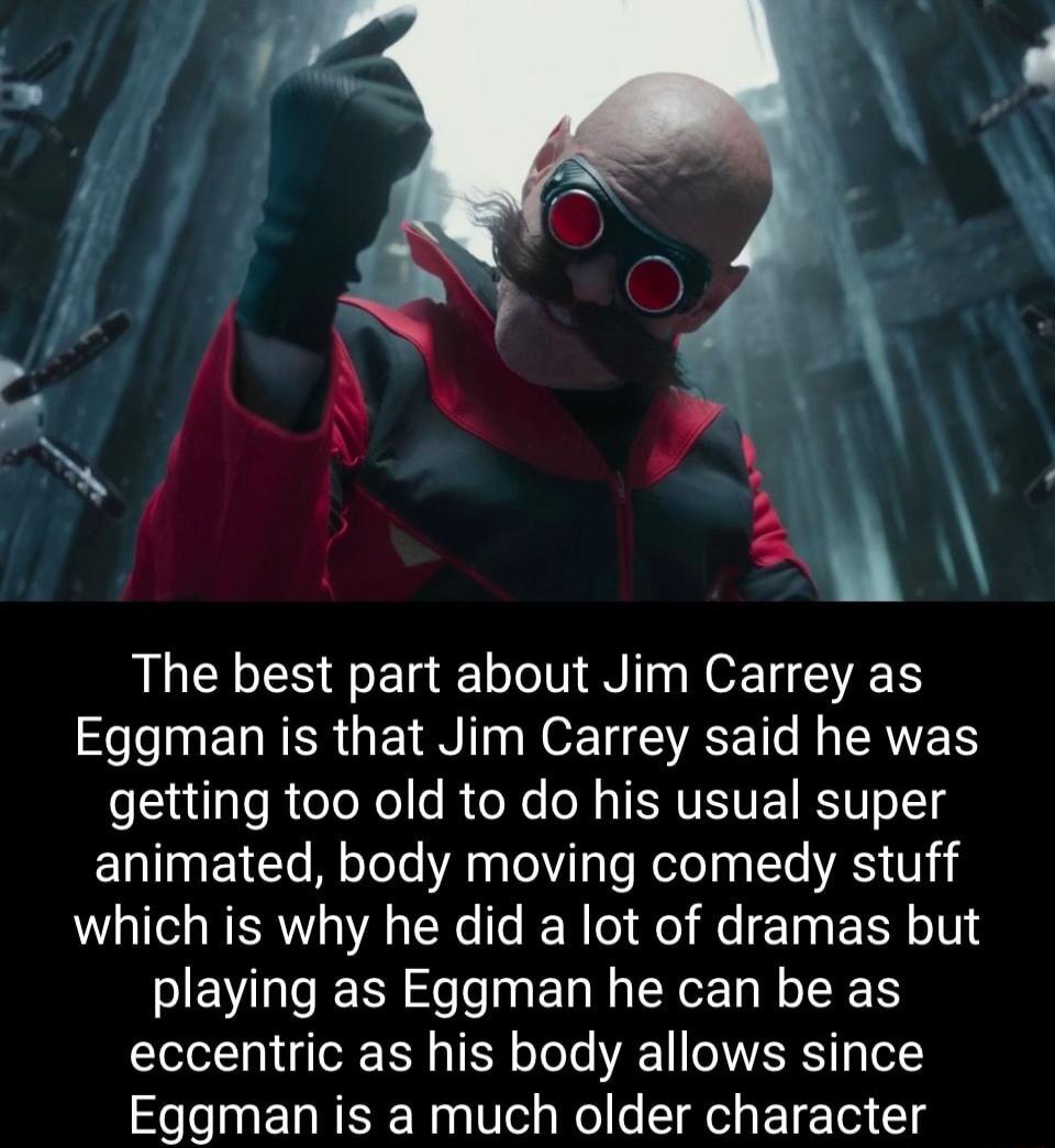 o The best part about Jim Carrey as e Lo EIRER G WO T SR T N LRV getting too old to do his usual super animated body moving comedy stuff which is why he did a lot of dramas but playing as Eggman he can be as eccentric as his body allows since Eggman is a much older character