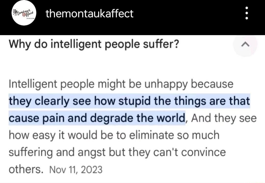 themontaukaffect Why do intelligent people suffer A Intelligent people might be unhappy because they clearly see how stupid the things are that cause pain and degrade the world And they see how easy it would be to eliminate so much suffering and angst but they cant convince others Nov 112023