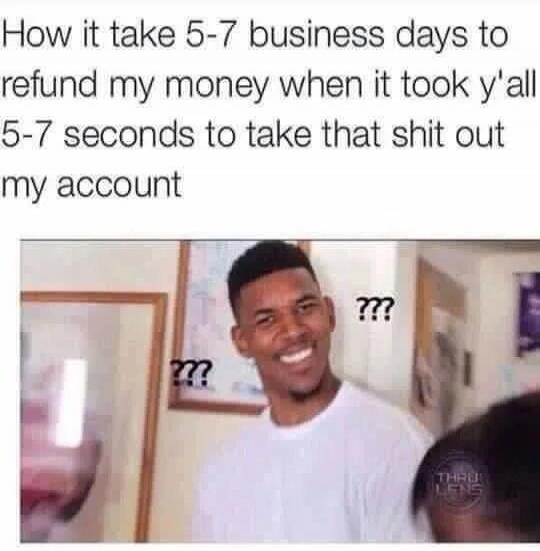 How it take 5-7 business days to refund my money when it took y'all 5-7 seconds to take that shit out my account ???