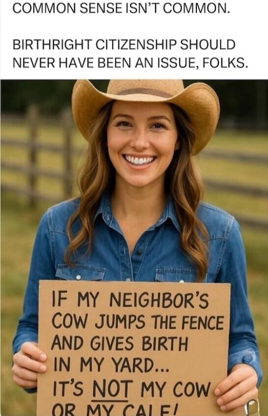 COMMON SENSE ISN'T COMMON. BIRTHRIGHT CITIZENSHIP SHOULD NEVER HAVE BEEN AN ISSUE, FOLKS. IF MY NEIGHBOR'S COW JUMPS THE FENCE AND GIVES BIRTH IN MY YARD... IT'S NOT MY COW OR MY CALF!