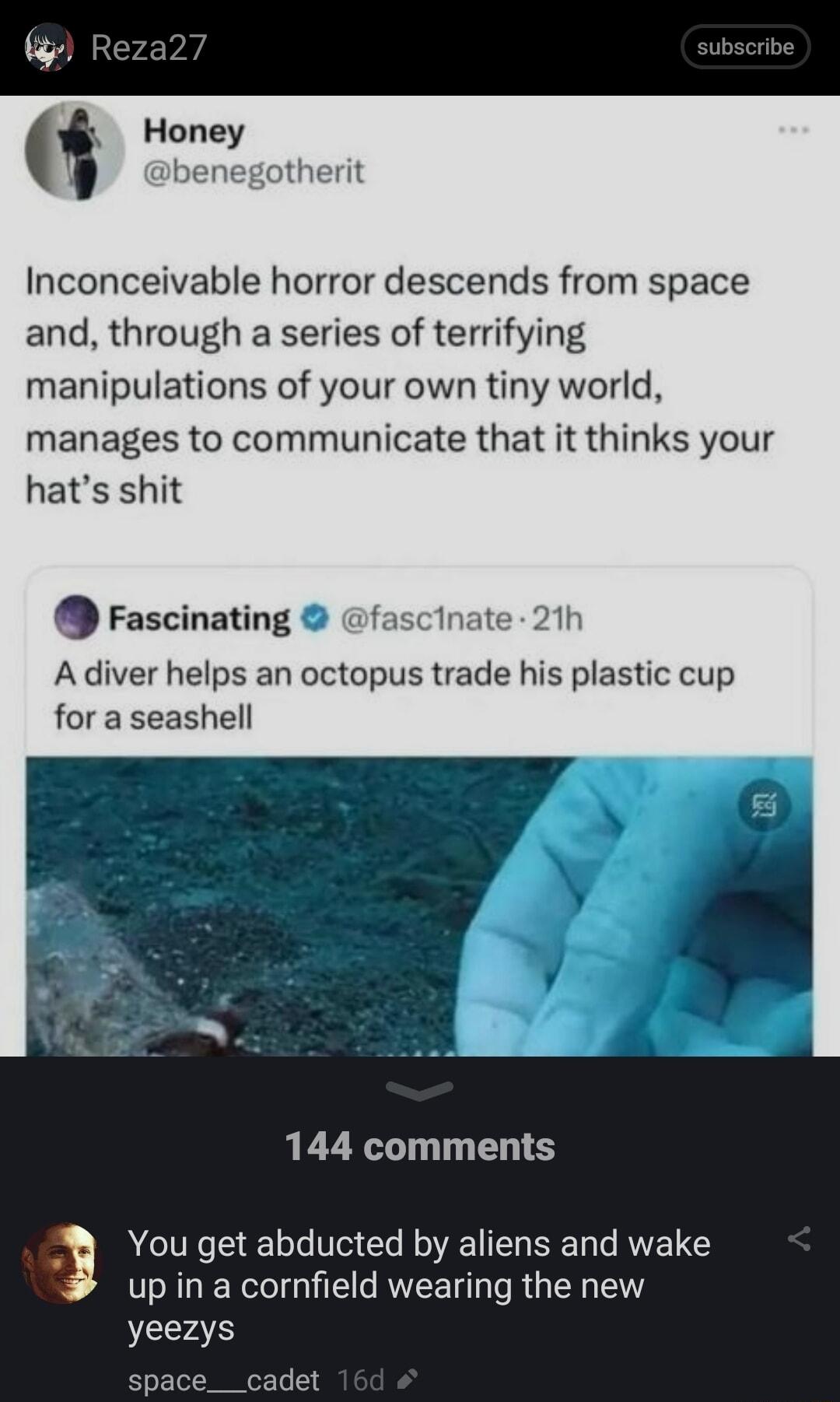 Honey benegotherit Inconceivable horror descends from space and through a series of terrifying manipulations of your own tiny world manages to communicate that it thinks your hats shit rascinating fascinate 21h Adiver helps an octopus trade his plastic cup for a seashell 144 comments You get abducted by aliens and wake up in a cornfield wearing the new yeezys pace__cadet