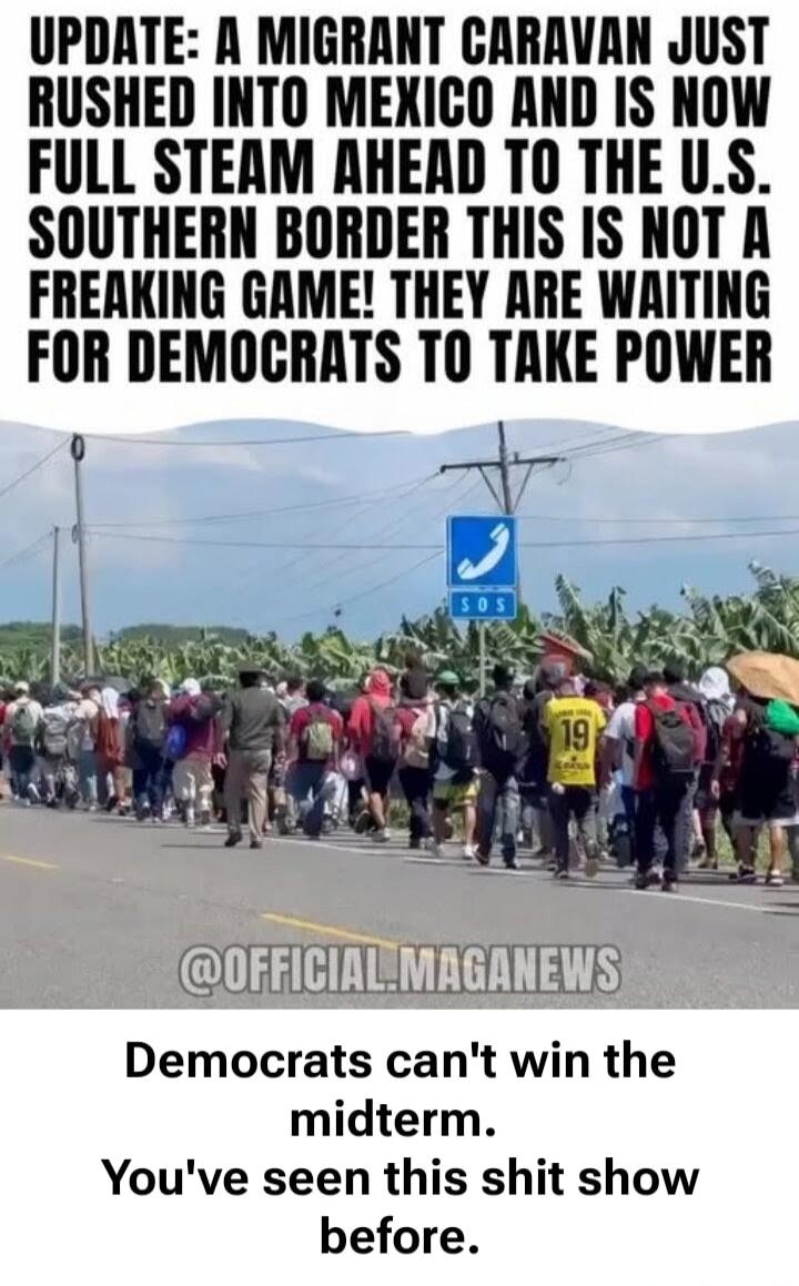UPDATE: A MIGRANT CARAVAN JUST RUSHED INTO MEXICO AND IS NOW FULL STEAM AHEAD TO THE U.S. SOUTHERN BORDER THIS IS NOT A FREAKING GAME! THEY ARE WAITING FOR DEMOCRATS TO TAKE POWER @OFFICIAL.MAGANEWS Democrats can't win the midterm. You've seen this shit show before. SOS