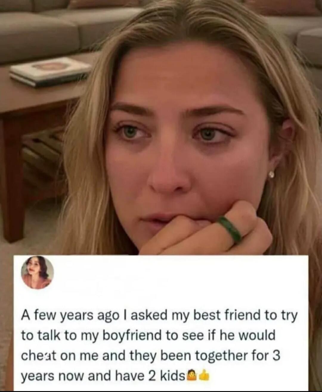 A few years ago I asked my best friend to try to talk to my boyfriend to see if he would cheat on me and they been together for 3 years now and have 2 kids