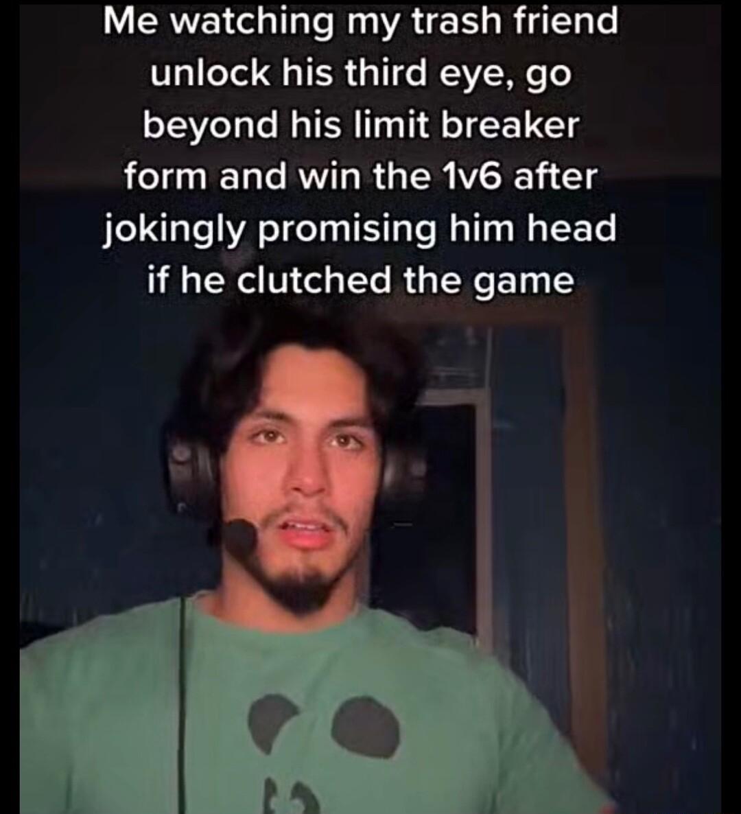 Me watching my trash friend unlock his third eye go beyond his limit breaker form and win the 1v6 after jokingly promising him head if he clutched the game