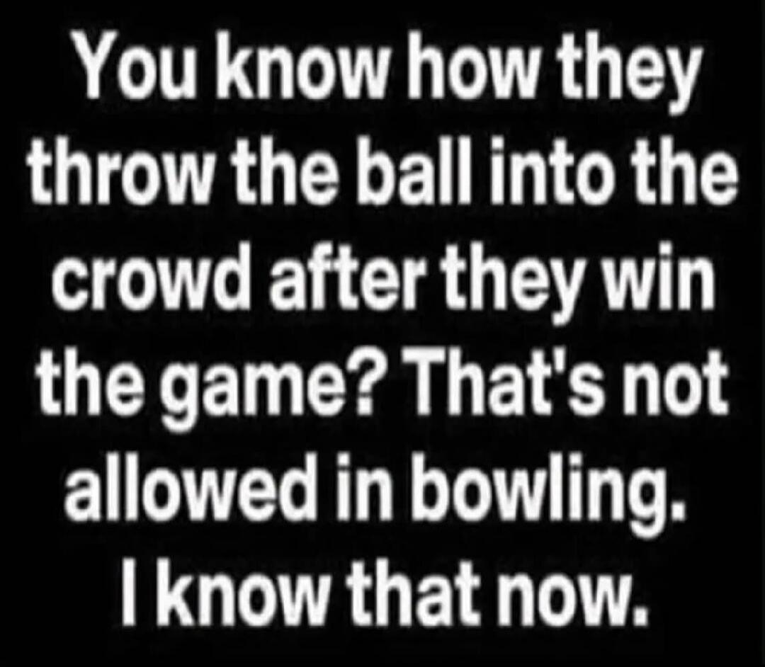 You know how they throw the ball into the crowd after they win the game? That's not allowed in bowling. I know that now.
