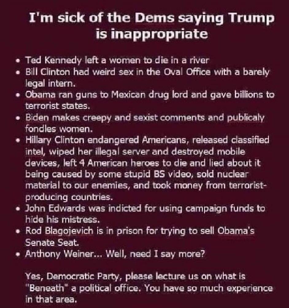 I'm sick of the Dems saying Trump is inappropriate. Ted Kennedy left a woman to die in a river. Bill Clinton had weird sex in the Oval Office with a barely legal intern. Obama ran guns to Mexican drug lord and gave billions to terrorist states. Biden makes creepy and sexist comments and publicaly fondles women. Hillary Clinton endangered Americans,