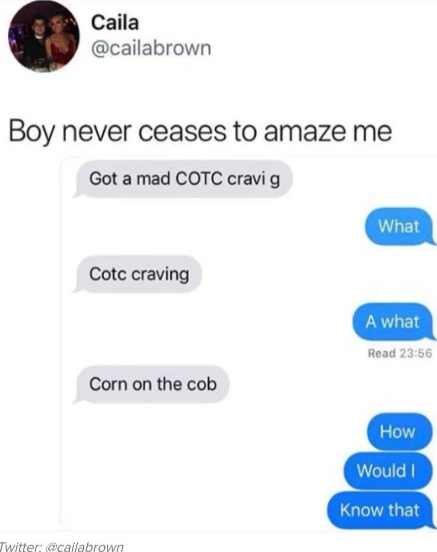Boy never ceases to amaze me
Got a mad COTC cravi g
Cotc craving
Corn on the cob
