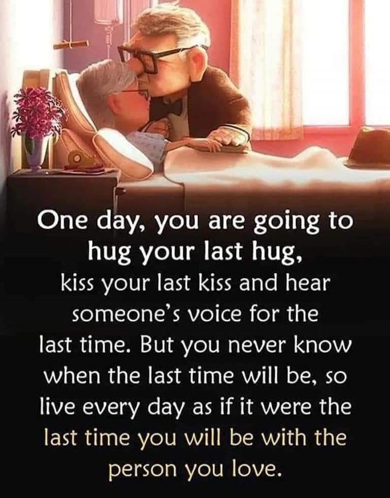 One day, you are going to hug your last hug, kiss your last kiss and hear someone's voice for the last time. But you never know when the last time will be, so live every day as if it were the last time you will be with the person you love.