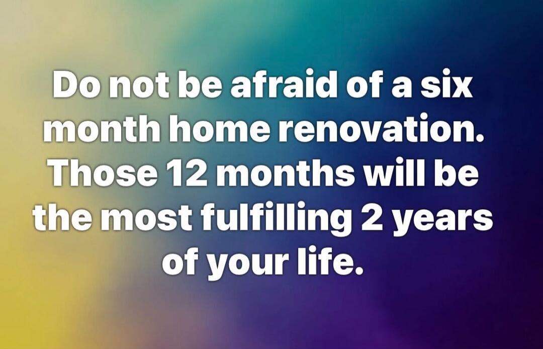Do not be afraid of a six month home renovation. Those 12 months will be the most fulfilling 2 years of your life.