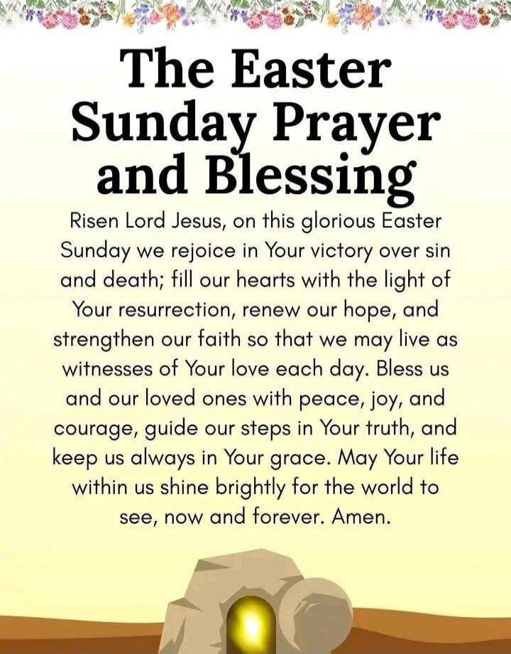 The Easter Sunday Prayer and Blessing Risen Lord Jesus, on this glorious Easter Sunday we rejoice in Your victory over sin and death; fill our hearts with the light of Your resurrection, renew our hope, and strengthen our faith so that we may live as witnesses of Your love each day. Bless us and our loved ones with peace, joy, and courage, guide ou