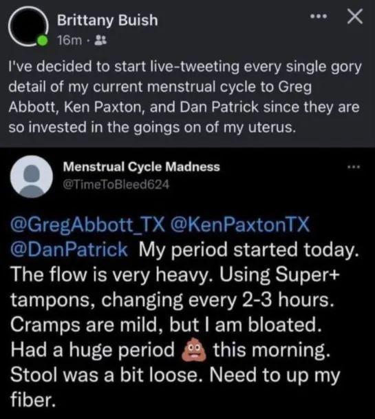 Brittany Buish seai X o 16m Ive decided to start live tweeting every single gory detail of my current menstrual cycle to Greg Abbott Ken Paxton and Dan Patrick since they are ERGVE CL RN RGN T T B W AT G TEN Menstrual Cycle Madness GregAbbott_TX KenPaxtonTX GIPETIEICI VE ol gele B T Gl RGO E YA The flow is very heavy Using Super tampons changing every 2 3 hours Cramps are mild but am bloated Had a