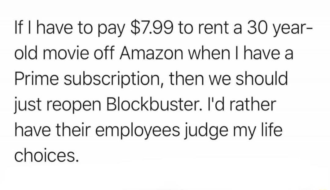 If I have to pay $7.99 to rent a 30 year-old movie off Amazon when I have a Prime subscription, then we should just reopen Blockbuster. I'd rather have their employees judge my life choices.