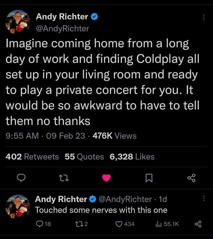 Andy Richter AndyRichter Imagine coming home from a long day of work and finding Coldplay all set up in your living room and ready to play a private concert for you It would be so awkward to have to tell LGET IR GET S ERPNV RN R S Ry QVEVEY 402 Retweets 55 Quotes 6328 Likes u L 4 A Q Andy Richter AndyRichter 1d Touched some nerves with this one Q1 02 Qaza s8I o