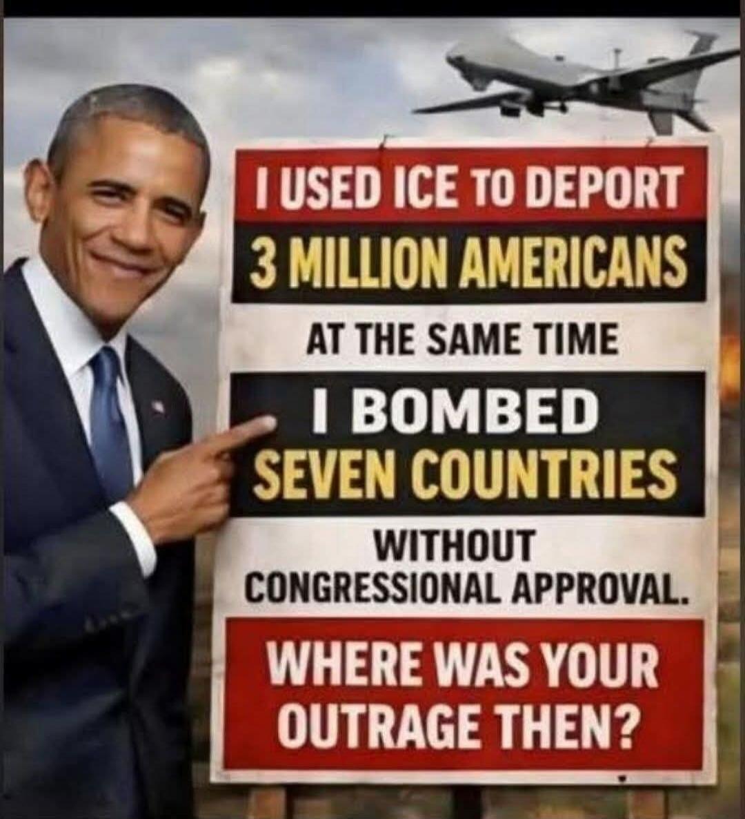 I USED ICE TO DEPORT 3 MILLION AMERICANS AT THE SAME TIME I BOMBED SEVEN COUNTRIES WITHOUT CONGRESSIONAL APPROVAL. WHERE WAS YOUR OUTRAGE THEN?