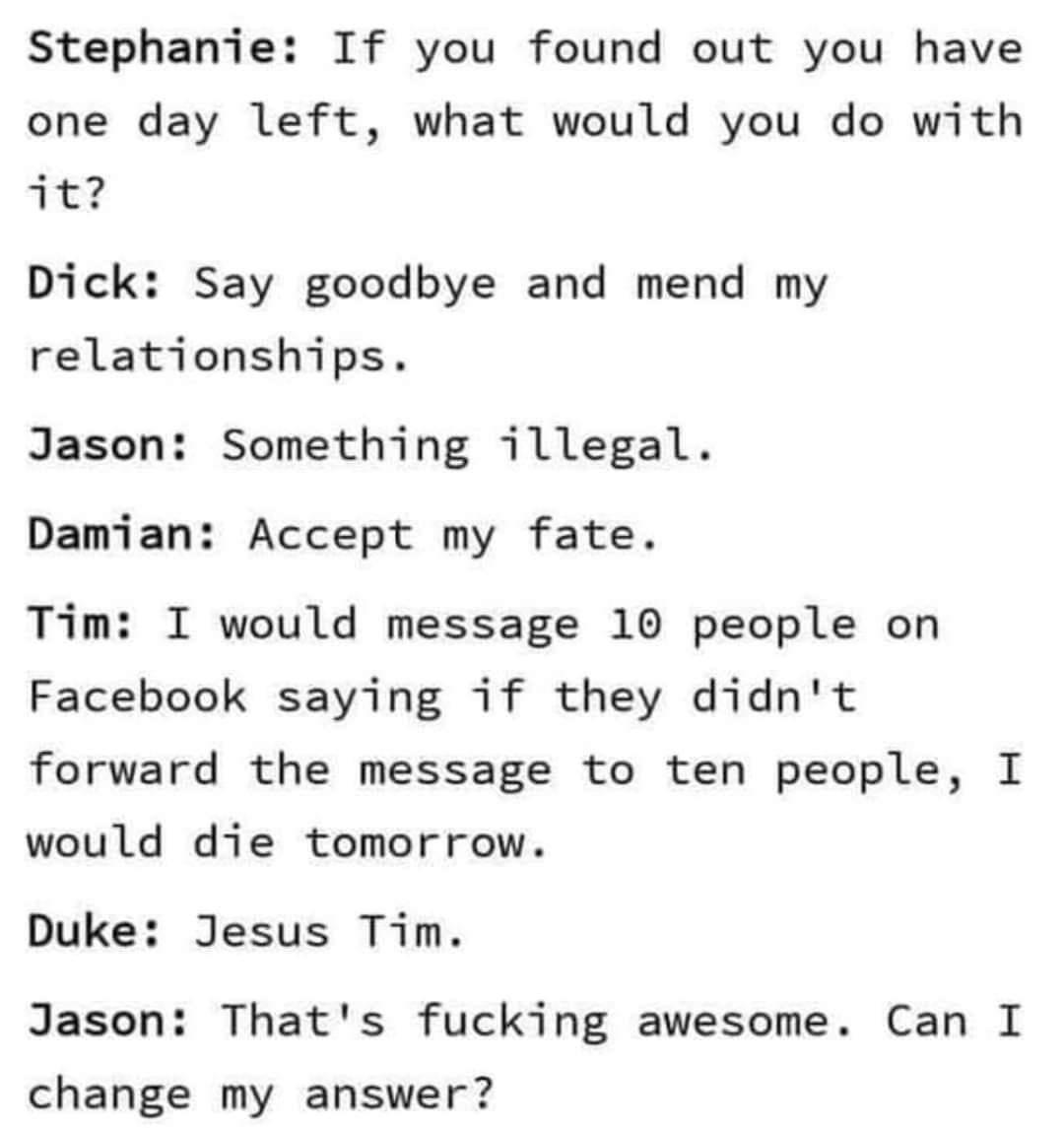 Stephanie If you found out you have one day left what would you do with TE Dick Say goodbye and mend my relationships Jason Something illegal Damian Accept my fate Tim I would message 10 people on Facebook saying if they didnt forward the message to ten people I would die tomorrow Duke Jesus Tim Jason Thats fucking awesome Can I change my answer