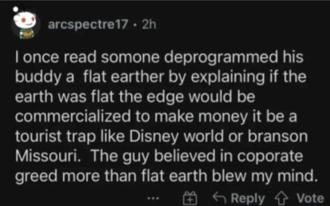 arcspectre1 2h TN CET Rt Ty TR T TieTe T T T T G T buddy a flat earther by explaining if the CEIQRVEER E1 IR Te e TRWVeTV o J o commercialized to make money it be a tourist trap like Disney world or branson Missouri The guy believed in coporate ICE R ICR GERREIRCE GRS VR T TR Reply Vote