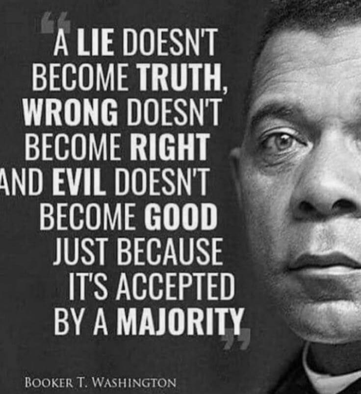 A LIE DOESN'T BECOME TRUTH, WRONG DOESN'T BECOME RIGHT AND EVIL DOESN'T BECOME GOOD JUST BECAUSE IT'S ACCEPTED BY A MAJORITY BOOKER T. WASHINGTON