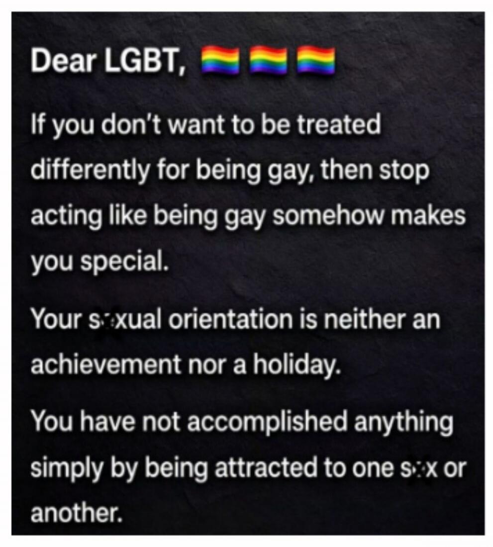 Dear LGBT, If you don't want to be treated differently for being gay, then stop acting like being gay somehow makes you special. Your sexual orientation is neither an achievement nor a holiday. You have not accomplished anything simply by being attracted to one sex or another.
