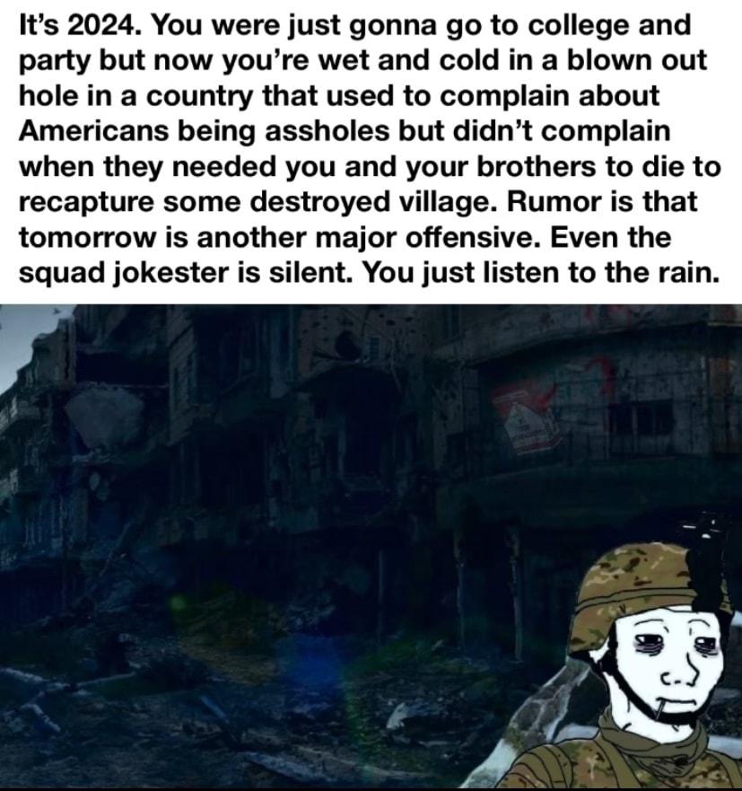 Its 2024 You were just gonna go to college and party but now youre wet and cold in a blown out hole in a country that used to complain about Americans being assholes but didnt complain when they needed you and your brothers to die to recapture some destroyed village Rumor is that tomorrow is another major offensive Even the squad jokester is silent You just listen to the rain