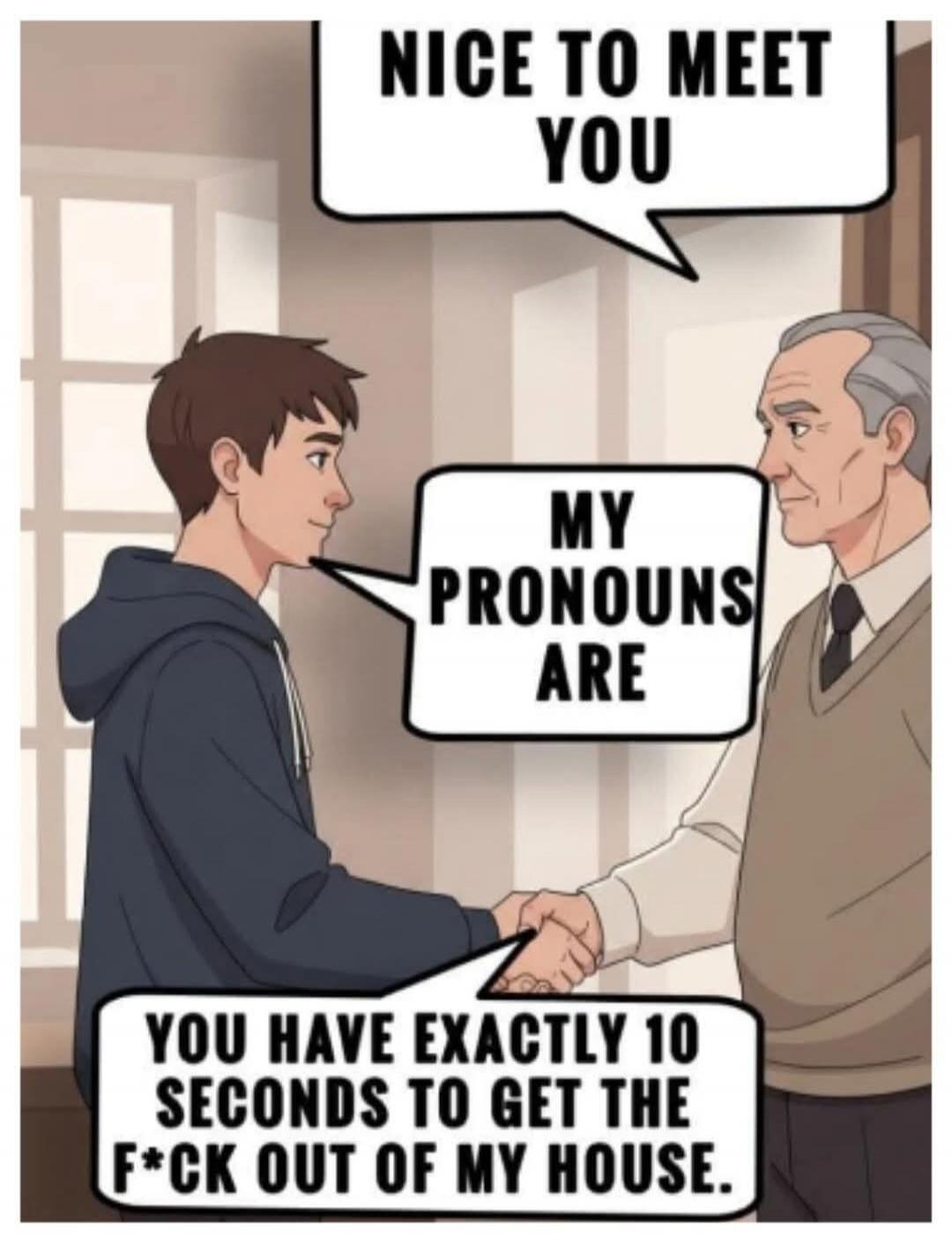 NICE TO MEET YOU. MY PRONOUNS ARE. YOU HAVE EXACTLY 10 SECONDS TO GET THE F*CK OUT OF MY HOUSE.