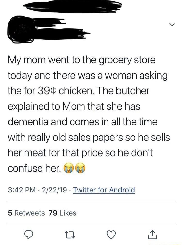 i My mom went to the grocery store today and there was a woman asking the for 39 chicken The butcher explained to Mom that she has dementia and comes in all the time with really old sales papers so he sells her meat for that price so he dont confuse her 342 PM 22219 Twitter for Android 5 Retweets 79 Likes Q Q