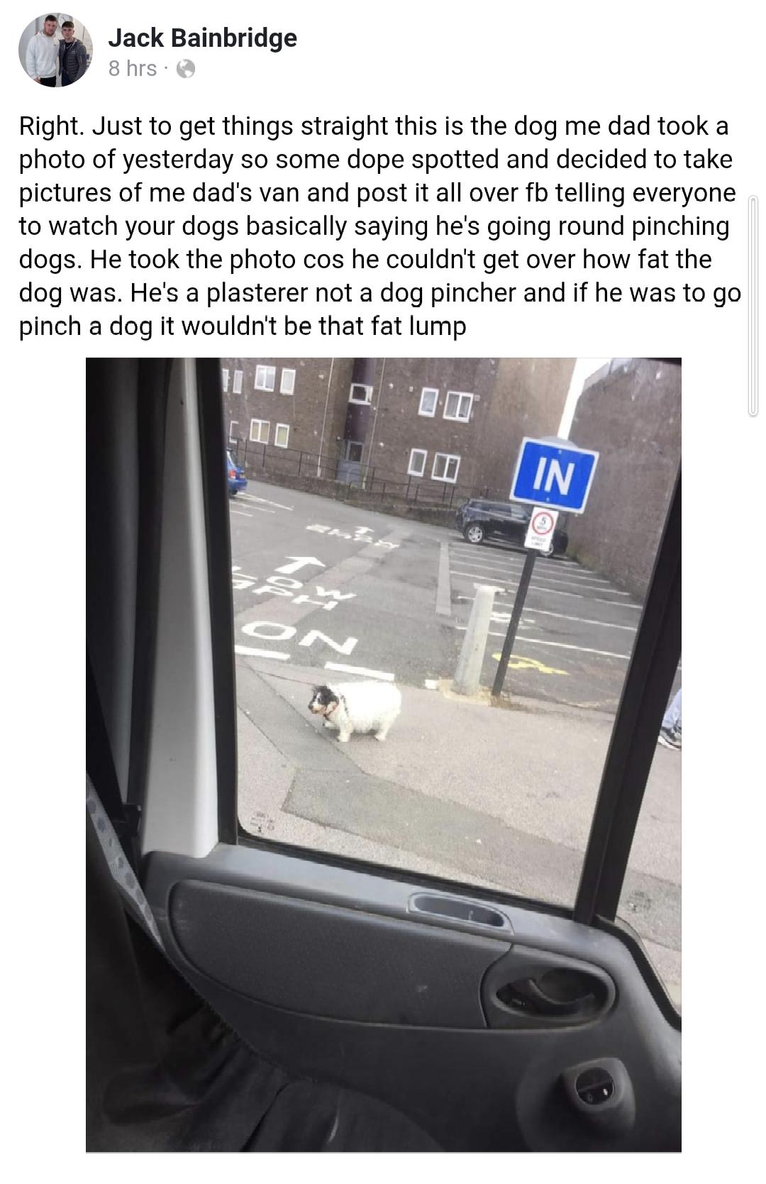 fb Jack Bainbridge W shrs Right Just to get things straight this is the dog me dad took a photo of yesterday so some dope spotted and decided to take pictures of me dads van and post it all over fb telling everyone to watch your dogs basically saying hes going round pinching dogs He took the photo cos he couldnt get over how fat the dog was Hes a plasterer not a dog pincher and if he was to go pin