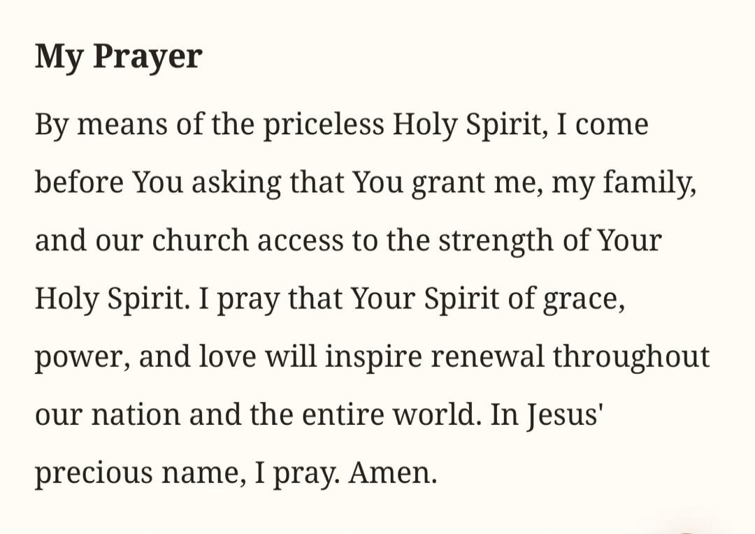 My Prayer By means of the priceless Holy Spirit, I come before You asking that You grant me, my family, and our church access to the strength of Your Holy Spirit. I pray that Your Spirit of grace, power, and love will inspire renewal throughout our nation and the entire world. In Jesus' precious name, I pray. Amen.