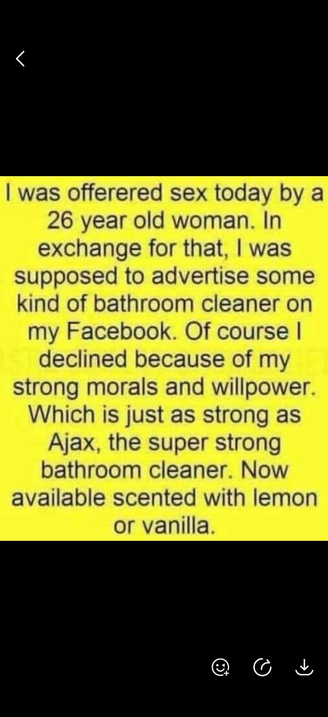I was offered sex today by a 26 year old woman. In exchange for that, I was supposed to advertise some kind of bathroom cleaner on my Facebook. Of course I declined because of my strong morals and willpower. Which is just as strong as Ajax, the super strong bathroom cleaner. Now available scented with lemon or vanilla.