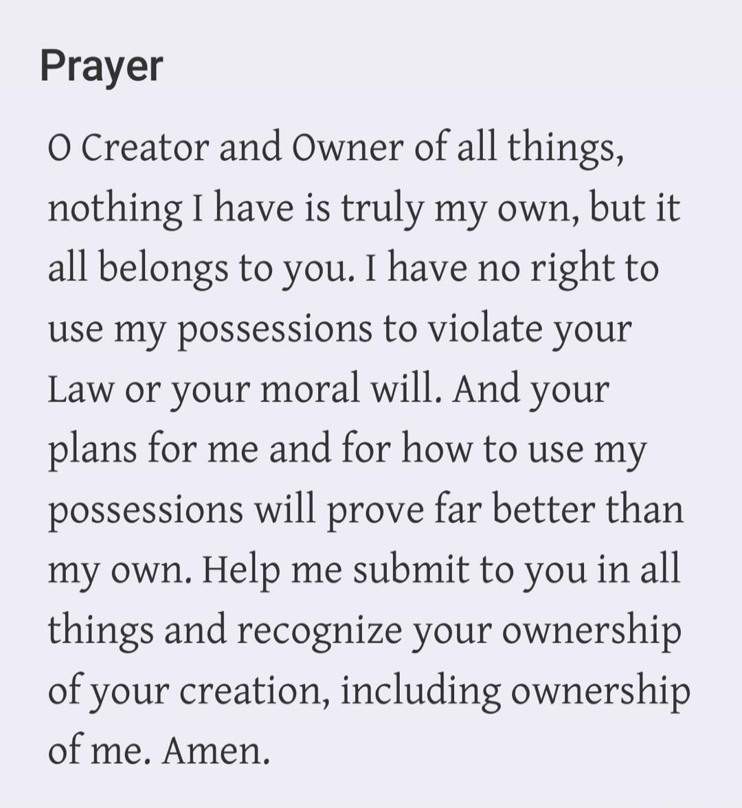 Prayer
O Creator and Owner of all things,
nothing I have is truly my own, but it
all belongs to you. I have no right to
use my possessions to violate your
Law or your moral will. And your
plans for me and for how to use my
possessions will prove far better than
my own. Help me submit to you in all
things and recognize your ownership
of your creatio