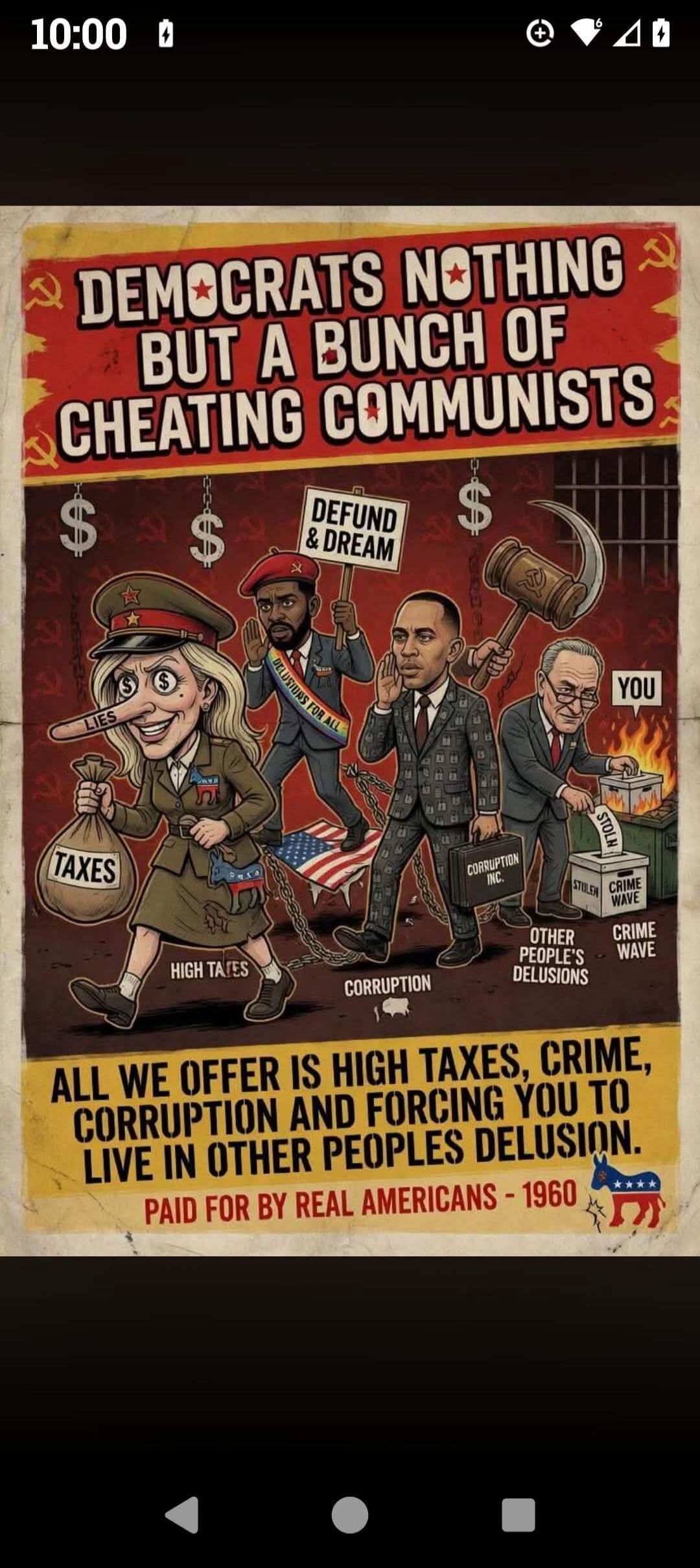 DEMOCRATS NOTHING BUT A BUNCH OF CHEATING COMMUNISTS. DEFUND & DREAM. DELUSIONS FOR ALL. LIES. TAXES. HIGH TAXES. CORRUPTION INC. CORRUPTION. OTHER PEOPLE'S DELUSIONS. STOLEN. CRIME WAVE. YOU. ALL WE OFFER IS HIGH TAXES, CRIME, CORRUPTION AND FORCING YOU TO LIVE IN OTHER PEOPLES DELUSION. PAID FOR BY REAL AMERICANS - 1960.