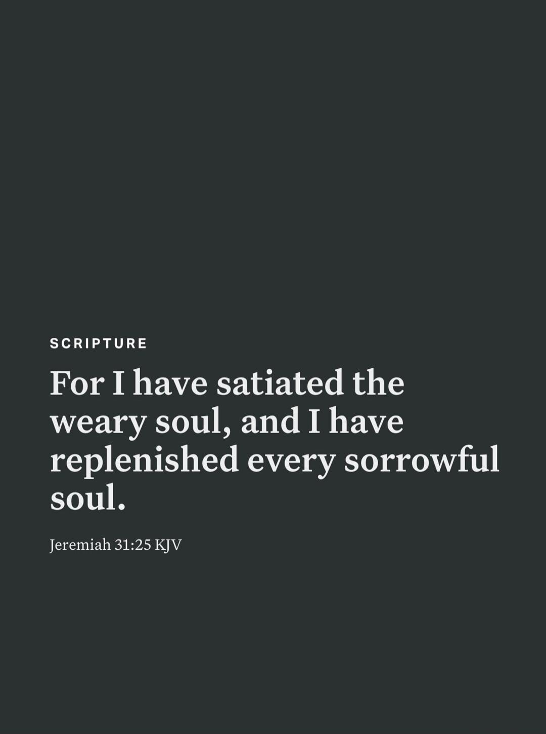 SCRIPTURE For I have satiated the weary soul, and I have replenished every sorrowful soul. Jeremiah 31:25 KJV