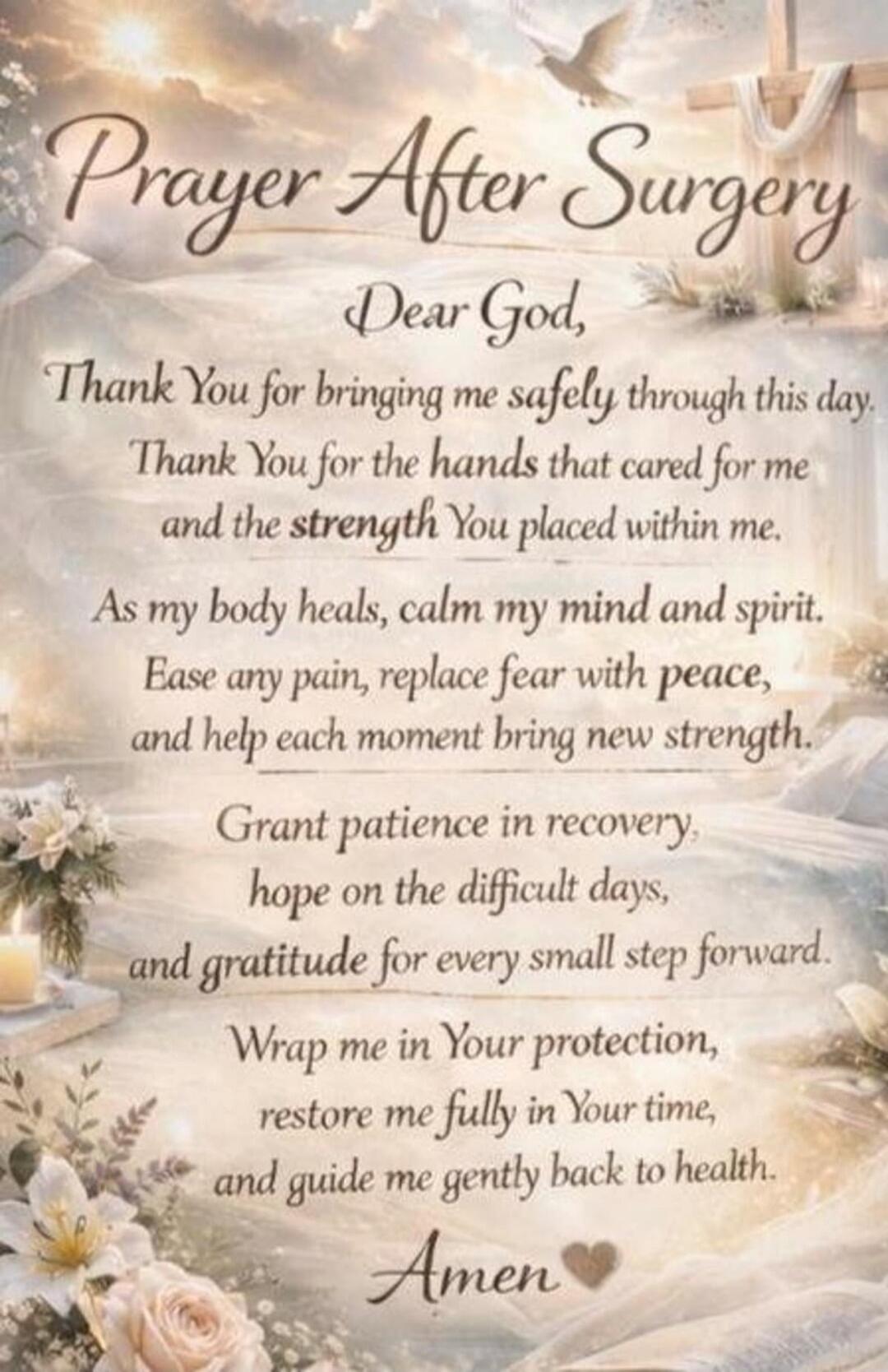 Prayer After Surgery Dear God, Thank You for bringing me safely through this day. Thank You for the hands that cared for me and the strength You placed within me. As my body heals, calm my mind and spirit. Ease any pain, replace fear with peace, and help each moment bring new strength. Grant patience in recovery, hope on the difficult days, and gra