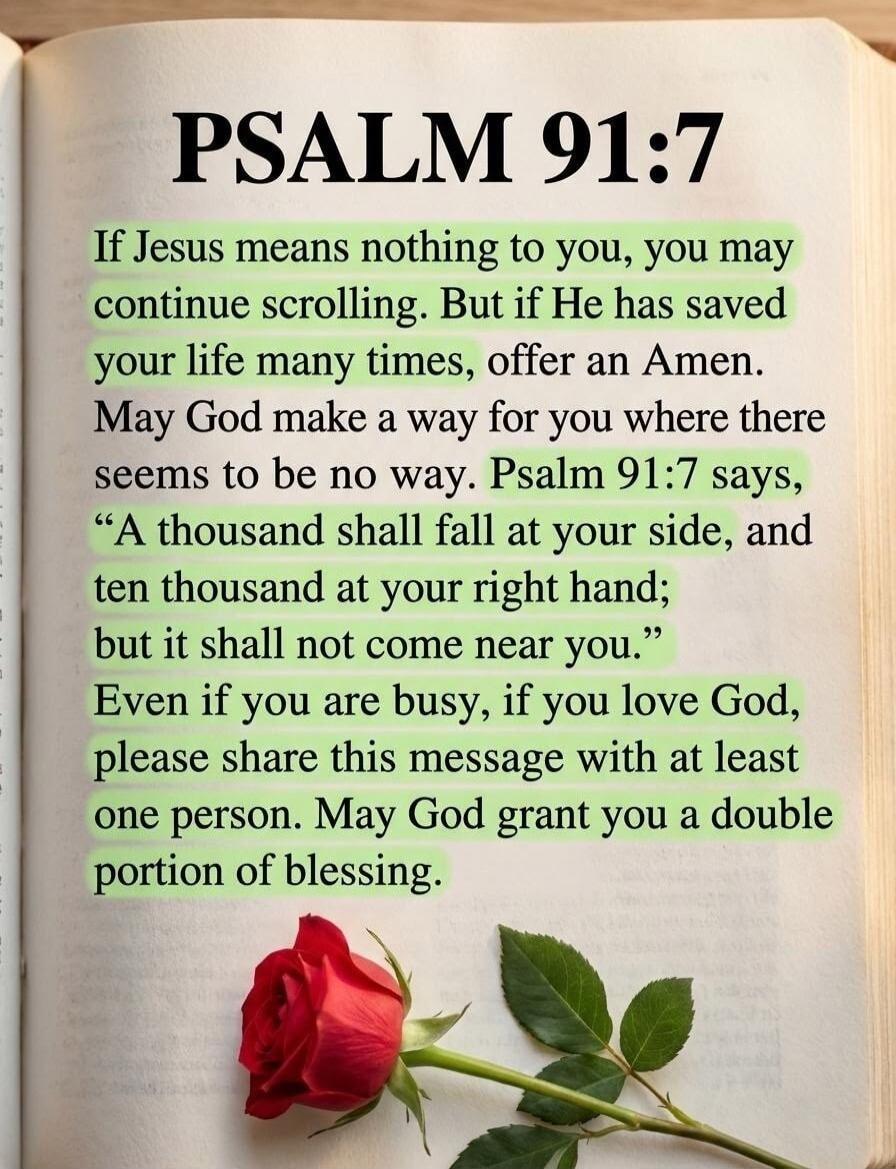 PSALM 91:7
If Jesus means nothing to you, you may continue scrolling. But if He has saved your life many times, offer an Amen.
May God make a way for you where there seems to be no way. Psalm 91:7 says,
“A thousand shall fall at your side, and ten thousand at your right hand;
but it shall not come near you.”
Even if you are busy, if you love God, p