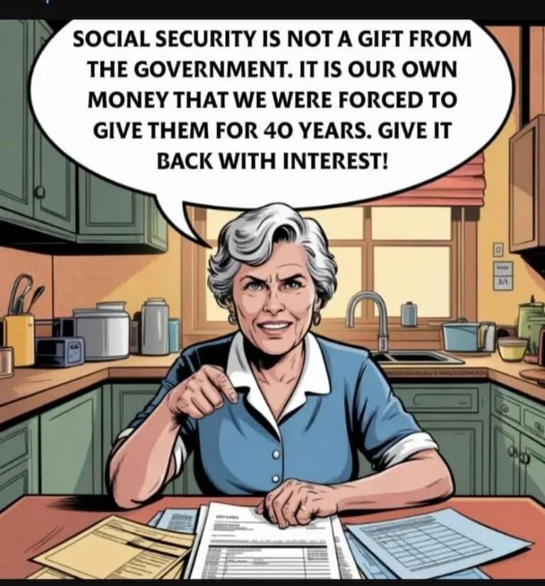 Social security is not a gift from the government. It is our own money that we were forced to give them for 40 years. Give it back with interest!