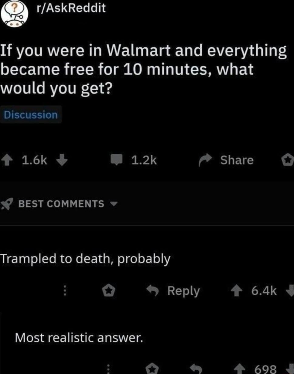 Q ULEIGELL If you were in Walmart and everything TTeE T R TR o T o s I T MV BT would you get JIEVESTT 4 16k W 12k 7 share BEST COMMENTS v Trampled to death probably Reply 4 64k Most realistic answer N P